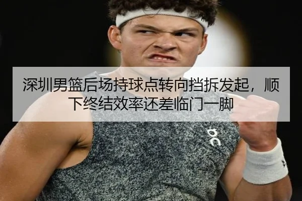 深圳男篮后场持球点转向挡拆发起，顺下终结效率还差临门一脚